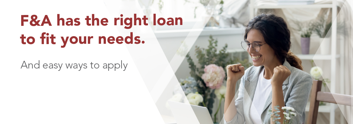 F&A has the right loan to fit your needs..